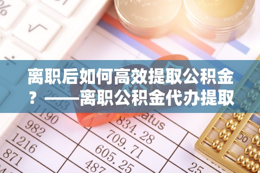 沙鹿离职后如何高效提取公积金？——离职公积金代办提取全流程解析