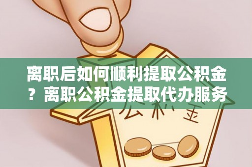 项城离职后如何顺利提取公积金？离职公积金提取代办服务帮你搞定！