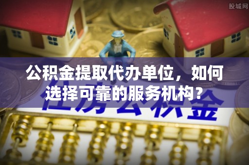 枝江公积金提取代办单位，如何选择可靠的服务机构？