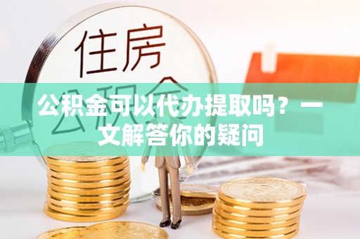 噶尔公积金可以代办提取吗？一文解答你的疑问