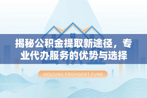 广饶揭秘公积金提取新途径，专业代办服务的优势与选择