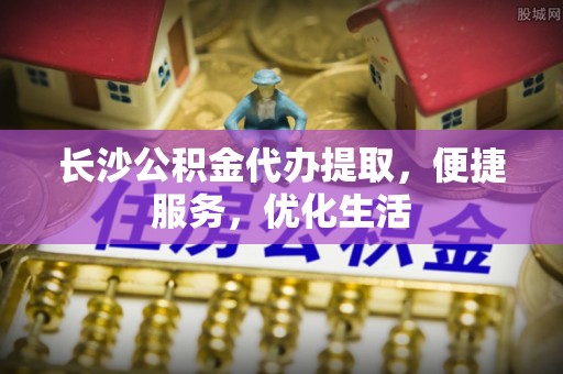 广饶长沙公积金代办提取，便捷服务，优化生活