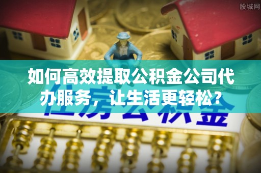 洛南如何高效提取公积金公司代办服务，让生活更轻松？