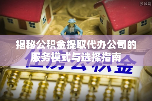诸暨揭秘公积金提取代办公司的服务模式与选择指南