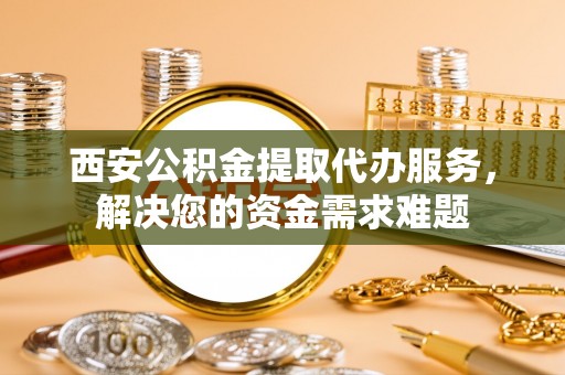 武隆西安公积金提取代办服务，解决您的资金需求难题