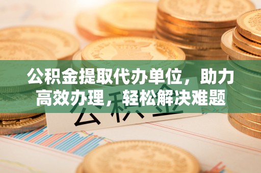 古蔺公积金提取代办单位，助力高效办理，轻松解决难题
