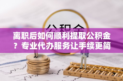 古蔺离职后如何顺利提取公积金？专业代办服务让手续更简单