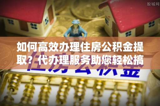 新密如何高效办理住房公积金提取？代办理服务助您轻松搞定