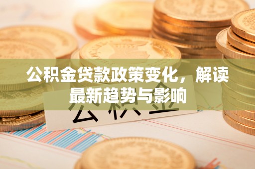 新密公积金贷款政策变化，解读最新趋势与影响
