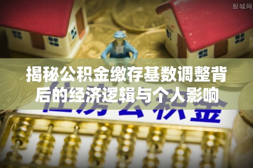 阿合奇揭秘公积金缴存基数调整背后的经济逻辑与个人影响