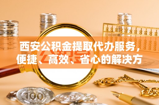 东风西安公积金提取代办服务，便捷、高效、省心的解决方案