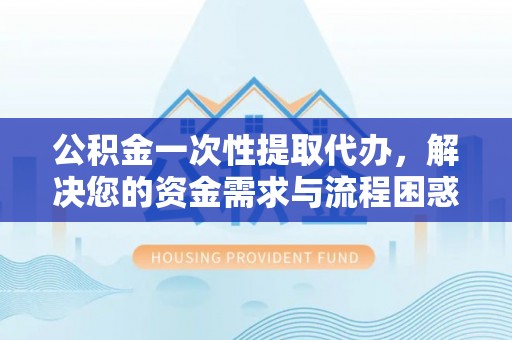 东风公积金一次性提取代办，解决您的资金需求与流程困惑