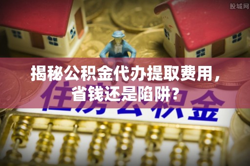 宁河揭秘公积金代办提取费用，省钱还是陷阱？