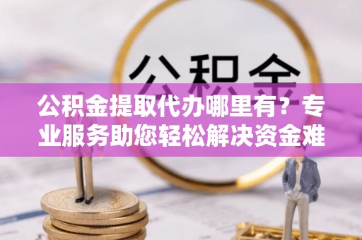 怀远公积金提取代办哪里有？专业服务助您轻松解决资金难题
