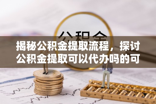 沿河揭秘公积金提取流程，探讨公积金提取可以代办吗的可行性与注意事项