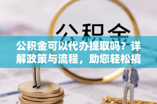 西昌公积金可以代办提取吗？详解政策与流程，助您轻松搞定！