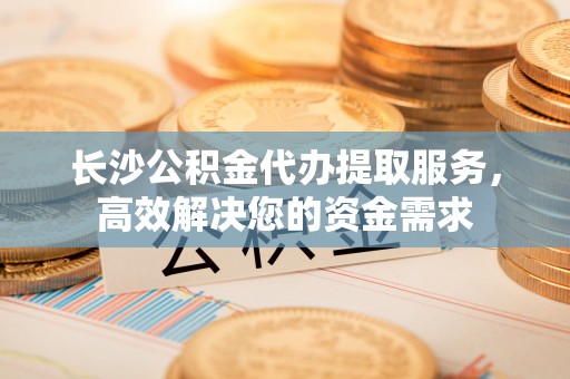 吉木乃长沙公积金代办提取服务，高效解决您的资金需求