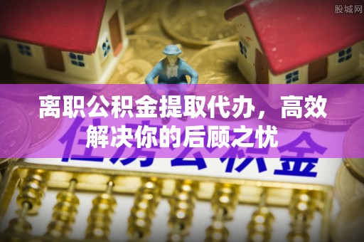竹塘离职公积金提取代办，高效解决你的后顾之忧