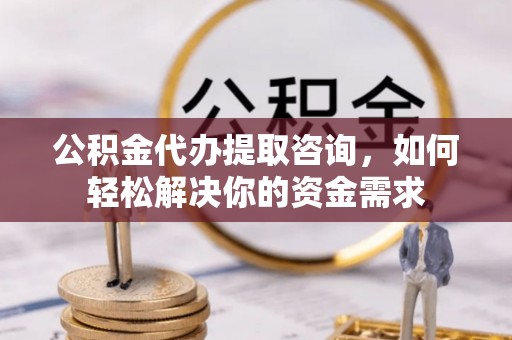 芷江公积金代办提取咨询，如何轻松解决你的资金需求