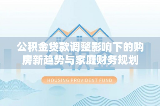 站前公积金贷款调整影响下的购房新趋势与家庭财务规划