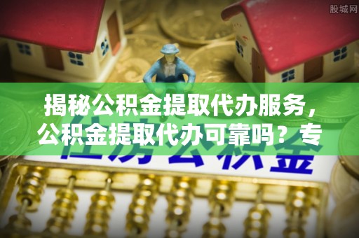 站前揭秘公积金提取代办服务，公积金提取代办可靠吗？专业解析与实用指南