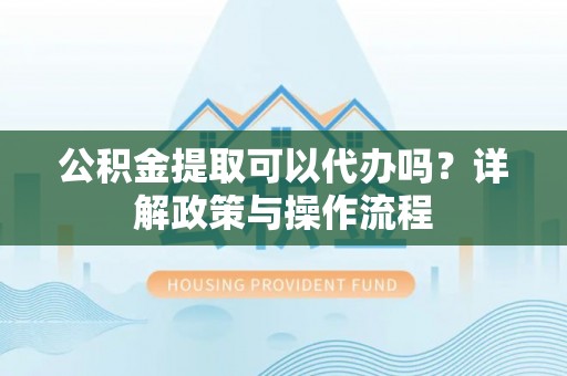 营山公积金提取可以代办吗？详解政策与操作流程