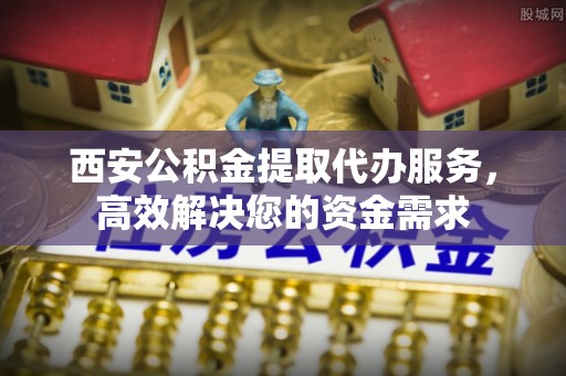 咸阳西安公积金提取代办服务，高效解决您的资金需求