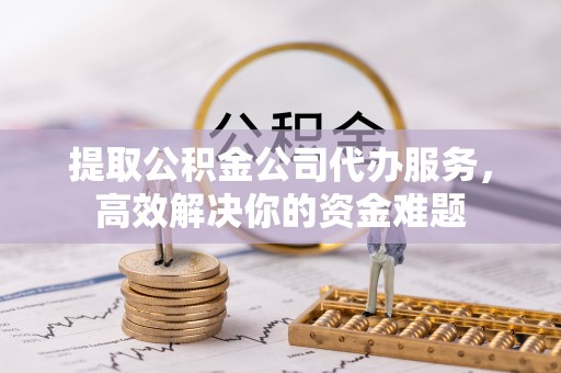 房山提取公积金公司代办服务，高效解决你的资金难题