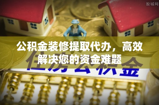 埔里公积金装修提取代办，高效解决您的资金难题