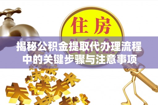仁化揭秘公积金提取代办理流程中的关键步骤与注意事项