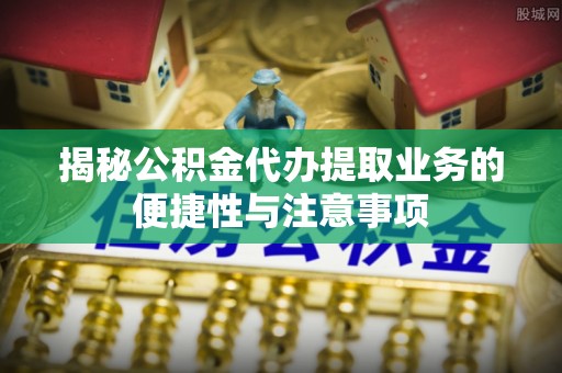 西贡揭秘公积金代办提取业务的便捷性与注意事项