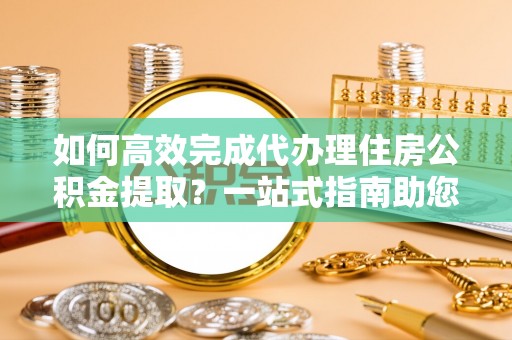 文水如何高效完成代办理住房公积金提取？一站式指南助您轻松搞定