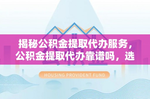 文水揭秘公积金提取代办服务，公积金提取代办靠谱吗，选择需谨慎