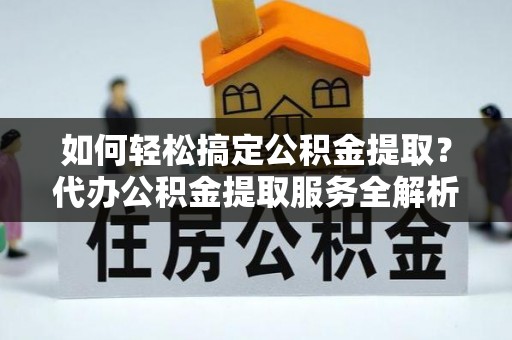 文水如何轻松搞定公积金提取？代办公积金提取服务全解析