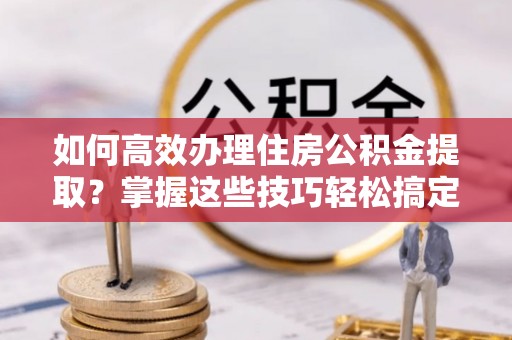 龙港如何高效办理住房公积金提取？掌握这些技巧轻松搞定