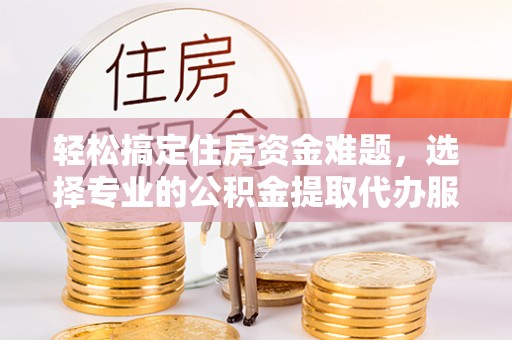 龙港轻松搞定住房资金难题，选择专业的公积金提取代办服务