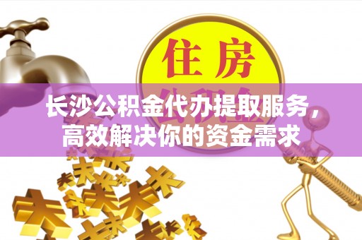 福泉长沙公积金代办提取服务，高效解决你的资金需求
