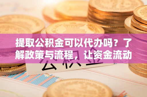 淮阳提取公积金可以代办吗？了解政策与流程，让资金流动更轻松