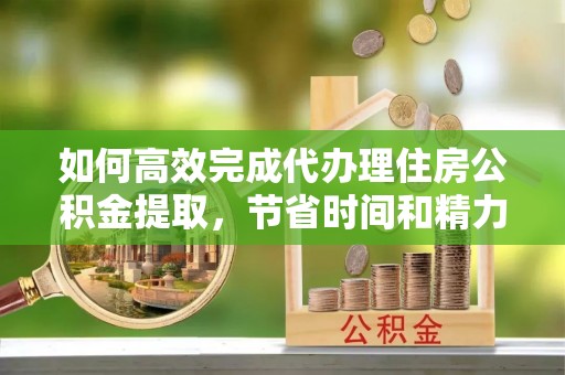 龙港如何高效完成代办理住房公积金提取，节省时间和精力？