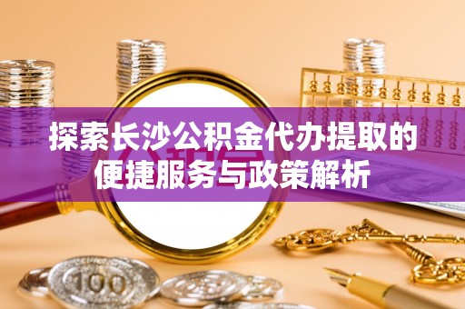 民勤探索长沙公积金代办提取的便捷服务与政策解析