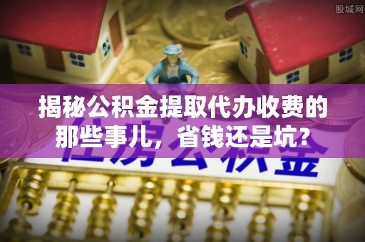 南雄揭秘公积金提取代办收费的那些事儿，省钱还是坑？