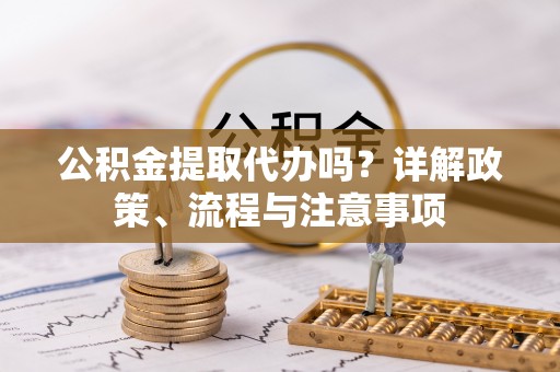淳化公积金提取代办吗？详解政策、流程与注意事项