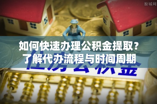 新龙如何快速办理公积金提取？了解代办流程与时间周期