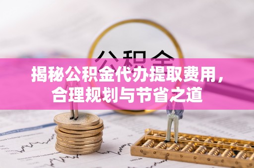 南票揭秘公积金代办提取费用，合理规划与节省之道