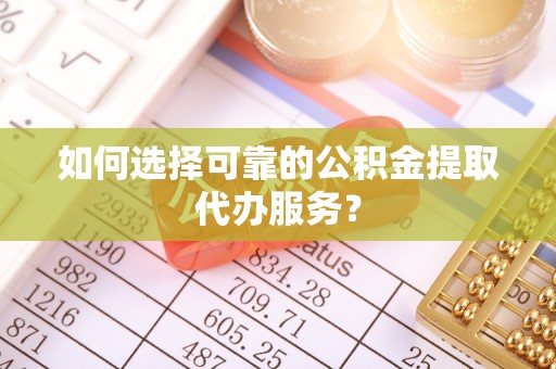 和林格尔如何选择可靠的公积金提取代办服务？